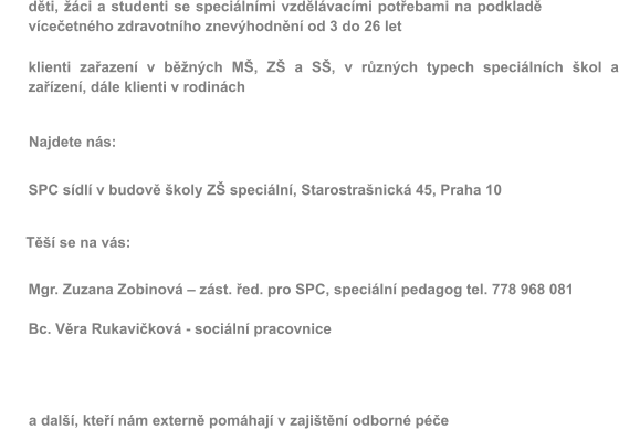 d�ti, ��ci a studenti se speci�ln�mi vzd�l�vac�mi pot�ebami na podklad� v�ce�etn�ho zdravotn�ho znev�hodn�n� od 3 do 26 let  klienti za�azen� v b�n�ch M�, Z� a S�, v r�zn�ch typech speci�ln�ch �kol a za��zen�, d�le klienti v rodin�ch Najdete n�s: SPC s�dl� v budov� �koly Z� speci�ln�, Starostra�nick� 45, Praha 10 T�� se na v�s: Mgr. Zuzana Zobinov� � z�st. �ed. pro SPC, speci�ln� pedagog tel. 778 968 081  Bc. V�ra Rukavi�kov� - soci�ln� pracovnice    � � � �a dal��, kte�� n�m extern� pom�haj� v zaji�t�n� odborn� p��e